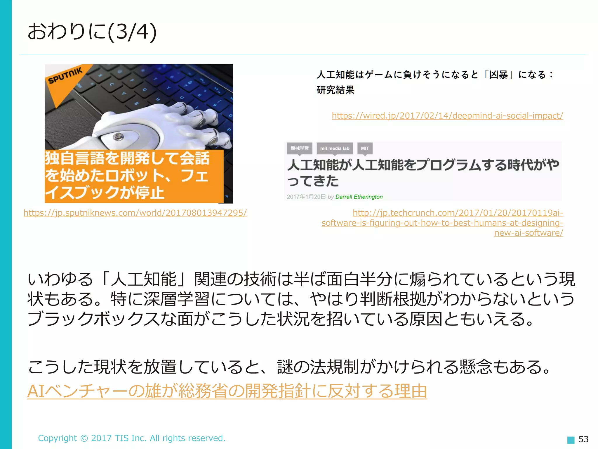 Copyright © 2017 TIS Inc. All rights reserved. 53
いわゆる「人工知能」関連の技術は半ば面白半分に煽られているという現
状もある。特に深層学習については、やはり判断根拠がわからないという
ブラックボックスな面がこうした状況を招いている原因ともいえる。
こうした現状を放置していると、謎の法規制がかけられる懸念もある。
AIベンチャーの雄が総務省の開発指針に反対する理由
おわりに(3/4)
https://jp.sputniknews.com/world/201708013947295/
https://wired.jp/2017/02/14/deepmind-ai-social-impact/
http://jp.techcrunch.com/2017/01/20/20170119ai-
software-is-figuring-out-how-to-best-humans-at-designing-
new-ai-software/
 
