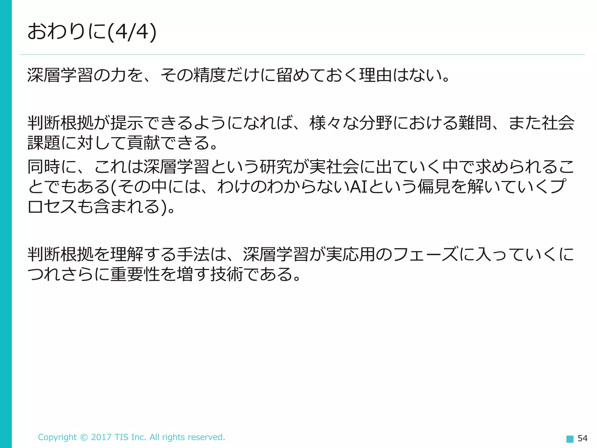 Copyright © 2017 TIS Inc. All rights reserved. 54
深層学習の力を、その精度だけに留めておく理由はない。
判断根拠が提示できるようになれば、様々な分野における難問、また社会
課題に対して貢献できる。
同時に、これは深層学習という研究が実社会に出ていく中で求められるこ
とでもある(その中には、わけのわからないAIという偏見を解いていくプ
ロセスも含まれる)。
判断根拠を理解する手法は、深層学習が実応用のフェーズに入っていくに
つれさらに重要性を増す技術である。
おわりに(4/4)
 