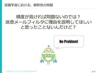 Copyright © 2017 TIS Inc. All rights reserved. 10
深層学習における、解釈性の問題
精度が高ければ問題ないのでは？
迷惑メールフィルタに理由を説明してほしい
と思ったことないんだけど？
No Problem!
 