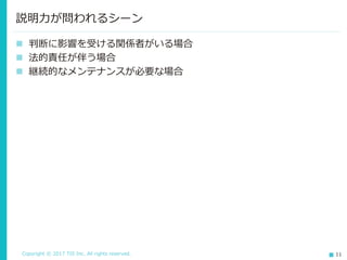 Copyright © 2017 TIS Inc. All rights reserved. 11
 判断に影響を受ける関係者がいる場合
 法的責任が伴う場合
 継続的なメンテナンスが必要な場合
説明力が問われるシーン
 