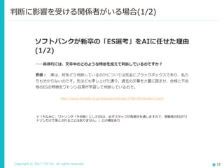 Copyright © 2017 TIS Inc. All rights reserved. 12
判断に影響を受ける関係者がいる場合(1/2)
http://www.itmedia.co.jp/business/articles/1708/29/news011.html
※「ちなみに、ワトソンが「不合格」にしたESは、必ずスタッフが再度目を通しますので、受験者のESがワ
トソンだけで落とされることはありません。」との補足あり
 