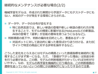 Copyright © 2017 TIS Inc. All rights reserved. 17
機械学習モデルは、作成された瞬間から学習データにもテストデータにも
ない、未知のデータが発生する環境にさらされる。
 データや、データの分布が変化する
 特に自然言語では、新しい単語の登場や新しい単語の使われ方が発
生することで、モデルの精度に影響が出る(HoloLensなどの新製品、
AKBの登場で「選挙」が芸能の意味を持つようになるなど)。
 判断精度の低下や、判断の偏向を目的とした、悪意あるデータ
 対話ボットに対して政治的に偏った意見ばかり送り付ける、またEC
サイトで特定の商品に対する評判を操作するなど。
こうした変化をとらえるにはモデルの精度といった数値指標を継続的に監
視することがまず第一になる。ただ、「数値が下がった理由」は別途分析
を行う必要がある。この際、モデルの判断根拠がわかっていれば分析が行
いやすい。なお、モデルの再学習を機械的に行う場合は、この判断根拠の
遷移を追っていないといつの間にか凶暴BOTになったりするので注意。
継続的なメンテナンスが必要な場合(2/2)
 