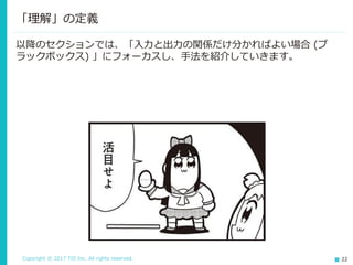 Copyright © 2017 TIS Inc. All rights reserved. 22
以降のセクションでは、「入力と出力の関係だけ分かればよい場合 (ブ
ラックボックス) 」にフォーカスし、手法を紹介していきます。
「理解」の定義
 