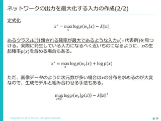 Copyright © 2017 TIS Inc. All rights reserved. 26
定式化
𝑥∗ = max
𝑥
log 𝑝 𝑤𝑐 𝑥 − 𝜆 𝑥
あるクラスcに分類される確率が最大であるような入力𝑥(=代表例)を見つ
ける。実際に発生している入力になるべく近いものになるように、𝑥の生
起確率𝑝(𝑥)を含める場合もある。
𝑥∗ = max
𝑥
log 𝑝 𝑤𝑐 𝑥 + log 𝑝(𝑥)
ただ、画像データのように次元数が多い場合は𝑥の分布を求めるのが大変
なので、生成モデルと組み合わせる手法もある。
max
𝑧∈𝑍
log 𝑝 𝑤𝑐 𝑔 𝑧 − 𝜆 𝑧 2
ネットワークの出力を最大化する入力の作成(2/2)
 
