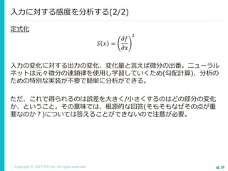 Copyright © 2017 TIS Inc. All rights reserved. 28
定式化
𝑆 𝑥 =
𝜕𝑓
𝜕𝑥
2
入力の変化に対する出力の変化、変化量と言えば微分の出番。ニューラル
ネットは元々微分の連鎖律を使用し学習していくため(勾配計算)、分析の
ための特別な実装が不要で簡単に分析ができる。
ただ、これで得られるのは誤差を大きく/小さくするのはどの部分の変化
か、ということ。その意味では、根源的な回答(そもそもなぜその点が重
要なのか？)については答えることができないので注意が必要。
入力に対する感度を分析する(2/2)
 