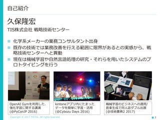 Copyright © 2017 TIS Inc. All rights reserved. 3
久保隆宏
TIS株式会社 戦略技術センター
 化学系メーカーの業務コンサルタント出身
 既存の技術では業務改善を行える範囲に限界があるとの実感から、戦
略技術センターへと異動
 現在は機械学習や自然言語処理の研究・それらを用いたシステムのプ
ロトタイピングを行う
自己紹介
OpenAI Gymを利用した、
強化学習に関する講演
(@PyConJP 2016)
kintoneアプリ内にたまった
データを簡単に学習・活用
(@Cybozu Days 2016)
機械学習のビジネスへの適用/
音楽生成で同人誌ダブル出展
(@技術書典2 2017)
 
