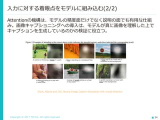 Copyright © 2017 TIS Inc. All rights reserved. 34
入力に対する着眼点をモデルに組み込む(2/2)
Attentionの機構は、モデルの精度面だけでなく説明の面でも有用な仕組
み。画像キャプショニングへの導入は、モデルが真に画像を理解した上で
キャプションを生成しているのかの検証に役立つ。
Show, Attend and Tell: Neural Image Caption Generation with Visual Attention
 