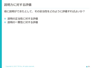 Copyright © 2017 TIS Inc. All rights reserved. 39
説明力に対する評価
仮に説明ができたとして、その妥当性をどのように評価すればよいか？
 説明の正当性に対する評価
 説明の一貫性に対する評価
 