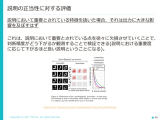 Copyright © 2017 TIS Inc. All rights reserved. 40
説明の正当性に対する評価
説明において重要とされている特徴を抜いた場合、それは出力に大きな影
響を及ぼすはず
これは、説明において重要とされている点を徐々に欠損させていくことで、
判断精度がどう下がるか観測することで検証できる(説明における重要度
に応じて下がるほど良い説明ということになる)。
Methods for Interpreting and Understanding Deep Neural Networks
 