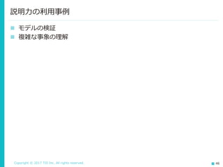 Copyright © 2017 TIS Inc. All rights reserved. 46
 モデルの検証
 複雑な事象の理解
説明力の利用事例
 