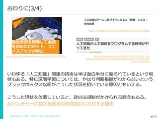 Copyright © 2017 TIS Inc. All rights reserved. 53
いわゆる「人工知能」関連の技術は半ば面白半分に煽られているという現
状もある。特に深層学習については、やはり判断根拠がわからないという
ブラックボックスな面がこうした状況を招いている原因ともいえる。
こうした現状を放置していると、謎の法規制がかけられる懸念もある。
AIベンチャーの雄が総務省の開発指針に反対する理由
おわりに(3/4)
https://jp.sputniknews.com/world/201708013947295/
https://wired.jp/2017/02/14/deepmind-ai-social-impact/
http://jp.techcrunch.com/2017/01/20/20170119ai-
software-is-figuring-out-how-to-best-humans-at-designing-
new-ai-software/
 
