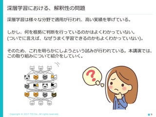 Copyright © 2017 TIS Inc. All rights reserved. 9
深層学習は様々な分野で適用が行われ、高い実績を挙げている。
しかし、何を根拠に判断を行っているのかはよくわかっていない。
(ついでに言えば、なぜうまく学習できるのかもよくわかっていない)。
そのため、これを明らかにしようという試みが行われている。本講演では、
この取り組みについて紹介をしていく。
深層学習における、解釈性の問題
 