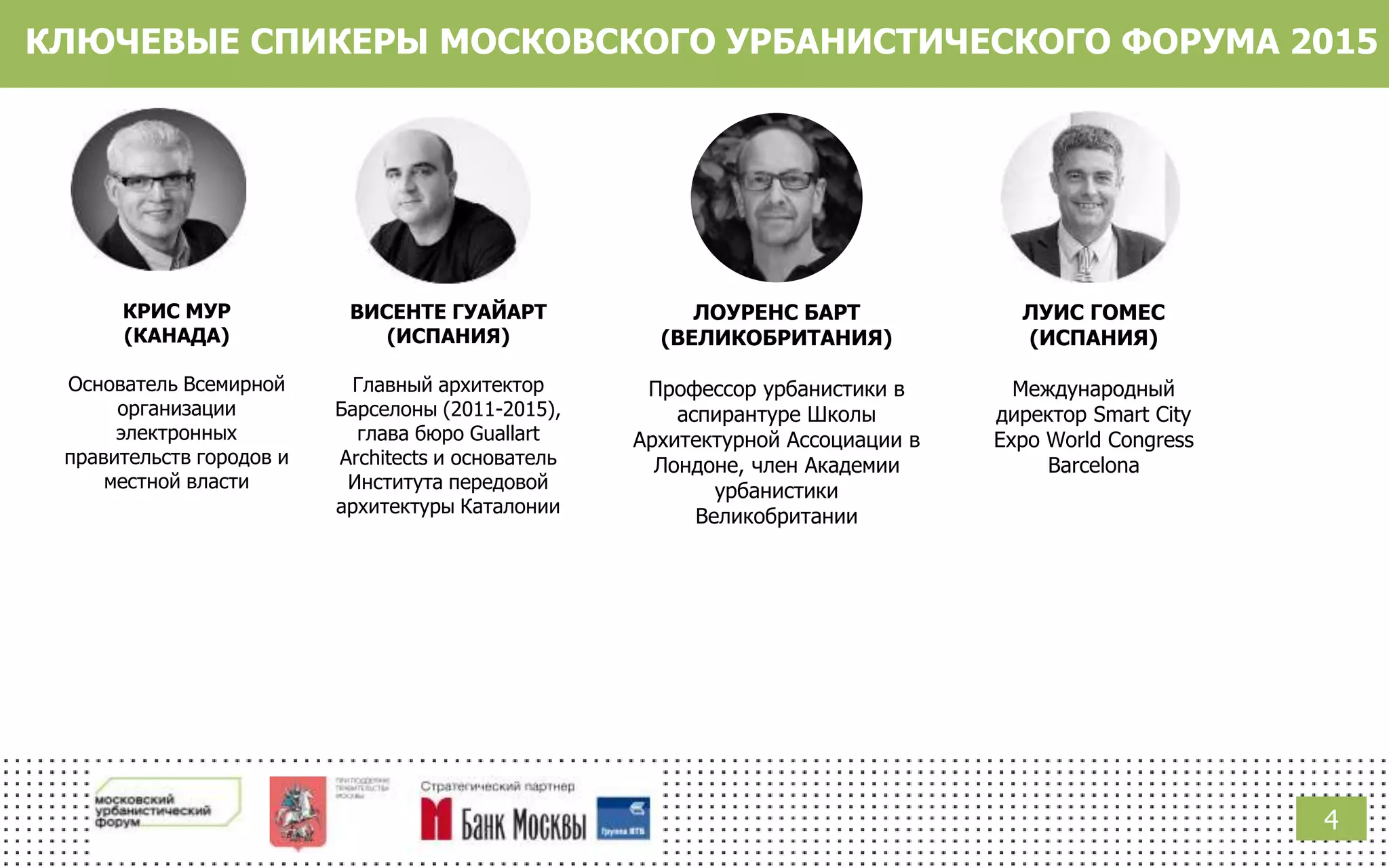КЛЮЧЕВЫЕ СПИКЕРЫ МОСКОВСКОГО УРБАНИСТИЧЕСКОГО ФОРУМА 2015
КРИС МУР
(КАНАДА)
Основатель Всемирной
организации
электронных
правительств городов и
местной власти
ВИСЕНТЕ ГУАЙАРТ
(ИСПАНИЯ)
Главный архитектор
Барселоны (2011-2015),
глава бюро Guallart
Architects и основатель
Института передовой
архитектуры Каталонии
ЛУИС ГОМЕС
(ИСПАНИЯ)
Международный
директор Smart City
Expo World Congress
Barcelona
ЛОУРЕНС БАРТ
(ВЕЛИКОБРИТАНИЯ)
Профессор урбанистики в
аспирантуре Школы
Архитектурной Ассоциации в
Лондоне, член Академии
урбанистики
Великобритании
4
 