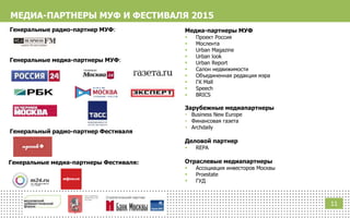 МЕДИА-ПАРТНЕРЫ МУФ И ФЕСТИВАЛЯ 2015
Медиа-партнеры МУФ
 Проект Россия
 Мослента
 Urban Magazine
 Urban look
 Urban Report
 Салон недвижимости
 Объединенная редакция мэра
 ГК Mall
 Speech
 BRICS
Зарубежные медиапартнеры
 Business New Europe
 Финансовая газета
 Archdaily
Деловой партнер
 REPA
Отраслевые медиапартнеры
 Ассоциация инвесторов Москвы
 Proestate
 ГУД
11
Генеральные медиа-партнеры Фестиваля:
Генеральный радио-партнер Фестиваля
Генеральные медиа-партнеры МУФ:
Генеральные радио-партнер МУФ:
 