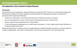 1616
ИССЛЕДОВАНИЕ В 2015 Г.
Исследование «Как построить Новую Москву»
Описание
В комплексном исследовании, подготовленном экспертами КБ "Стрелка" по инициативе дирекции
Московского урбанистического форума, рассматриваются следующие вопросы, связанные с
расширением территории Москвы:
 каковы исторические и экономические причины изменения границ столицы?
 как на присоединение новых территорий отреагировали рынок и общество?
 каковы перспективы девелопмента территории?
 о чем необходимо задумываться и какие меры принимать, чтобы территория Новой Москвы не
потеряла своей ценности?
Микроисследования и размышления сопровождаются комментариями экспертов, которые делятся
своими ожиданиями, мечтами и опасениями, относительно развития этого пространства.
 
