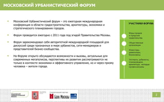 МОСКОВСКИЙ УРБАНИСТИЧЕСКИЙ ФОРУМ
 Московский Урбанистический форум ‒ это ежегодная международная
конференция в области градостроительства, архитектуры, экономики и
стратегического планирования городов.
 Форум проводится ежегодно с 2011 года под эгидой Правительства Москвы.
 Форум зарекомендовал себя авторитетной международной площадкой для
дискуссий среди признанных в мире урбанистов, сити-менеджеров и
представителей бизнес-сообщества.
 На Форуме открыто обсуждаются возможности и вызовы, актуальные для
современных мегаполисов, перспективы их развития рассматриваются не
только в контексте экономики и эффективного управления, но и через призму
человека ‒ жителя города.
2
 