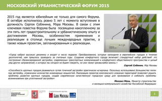МОСКОВСКИЙ УРБАНИСТИЧЕСКИЙ ФОРУМ 2015
2015 год является юбилейным не только для самого Форума.
В октябре исполнилось ровно 5 лет с момента вступления в
должность Сергея Собянина, Мэра Москвы. В связи с этим
ключевая повестка Форума была посвящена накопленному за
эти пять лет градостроительному и урбанистическому опыту и
достижениям Москвы, особенностям применения и
реализации в столице лучших международных практик, а
также новым проектам, запланированным к реализации.
«Город набрал высокую динамику и входит в число лидеров. Преобразования, которые проходили в европейских городах в течение
десятилетий, нам пришлось проводить за считаные годы. Создание комфортного города включает стандартный набор действий: это
построение сбалансированной застройки, современных транспортных коммуникаций и комфортного общественного пространства и целый
ряд других направлений, о которых мы сегодня не будем говорить, но они также чрезвычайно важны.»
Сергей Собянин, Мэр Москвы
«Способность крупных городов развиваться путем точечной застройки практически исчерпана. Поскольку использовано большинство пятен
под застройку, ограничено количество инженерных мощностей. Реализация проектов комплексного освоения территорий позволяет решить
проблемы развития крупных городов, создав современную качественную городскую среду для проживания и избежать проблемы
возникновения при уплотненной застройке»
Михаил Мень, Министр строительства
и жилищно-коммунального хозяйства Российской Федерации
3
 