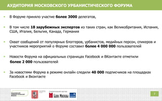 7
АУДИТОРИЯ МОСКОВСКОГО УРБАНИСТИЧЕСКОГО ФОРУМА
 В Форуме приняло участие более 3000 делегатов,
 В том числе 18 зарубежных экспертов из таких стран, как Великобритания, Испания,
США, Италия, Бельгия, Канада, Германия
 Охват сообщений от популярных блоггеров, урбанистов, медийных персон, спикеров и
участников мероприятий о Форуме составил более 4 000 000 пользователей
 Новости Форума на официальных страницах Facebook и ВКонтакте отметили
более 2 000 пользователей
 За новостями Форума в режиме онлайн следили 40 000 подписчиков на площадках
Facebook и Вконтакте
 
