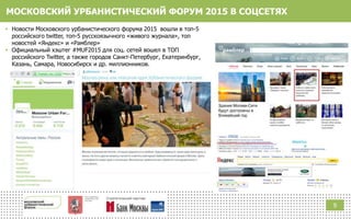 МОСКОВСКИЙ УРБАНИСТИЧЕСКИЙ ФОРУМ 2015 В СОЦСЕТЯХ
9
 Новости Московского урбанистического форума 2015 вошли в топ-5
российского twitter, топ-5 русскоязычного «живого журнала», топ
новостей «Яндекс» и «Рамблер»
 Официальный хэштег #MUF2015 для соц. сетей вошел в ТОП
российского Twitter, а также городов Санкт-Петербург, Екатеринбург,
Казань, Самара, Новосибирск и др. миллионников.
 