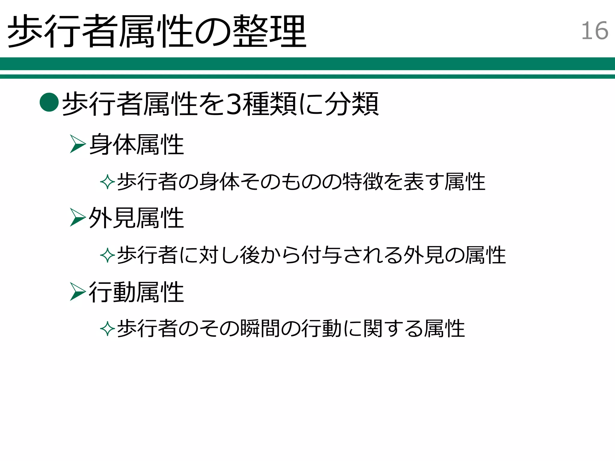 歩行者属性の整理
歩行者属性を3種類に分類
身体属性
歩行者の身体そのものの特徴を表す属性
外見属性
歩行者に対し後から付与される外見の属性
行動属性
歩行者のその瞬間の行動に関する属性
16
 
