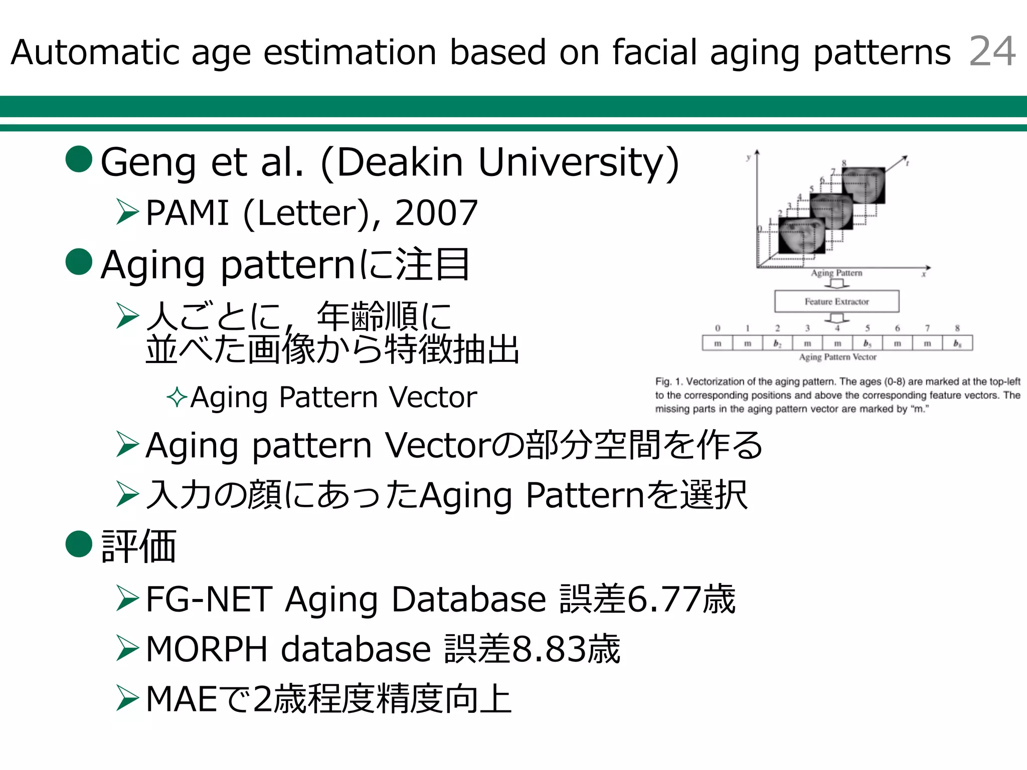 Automatic age estimation based on facial aging patterns
Geng et al. (Deakin University)
PAMI (Letter), 2007
Aging patternに注目
人ごとに，年齢順に
並べた画像から特徴抽出
Aging Pattern Vector
Aging pattern Vectorの部分空間を作る
入力の顔にあったAging Patternを選択
評価
FG-NET Aging Database 誤差6.77歳
MORPH database 誤差8.83歳
MAEで2歳程度精度向上
24
 
