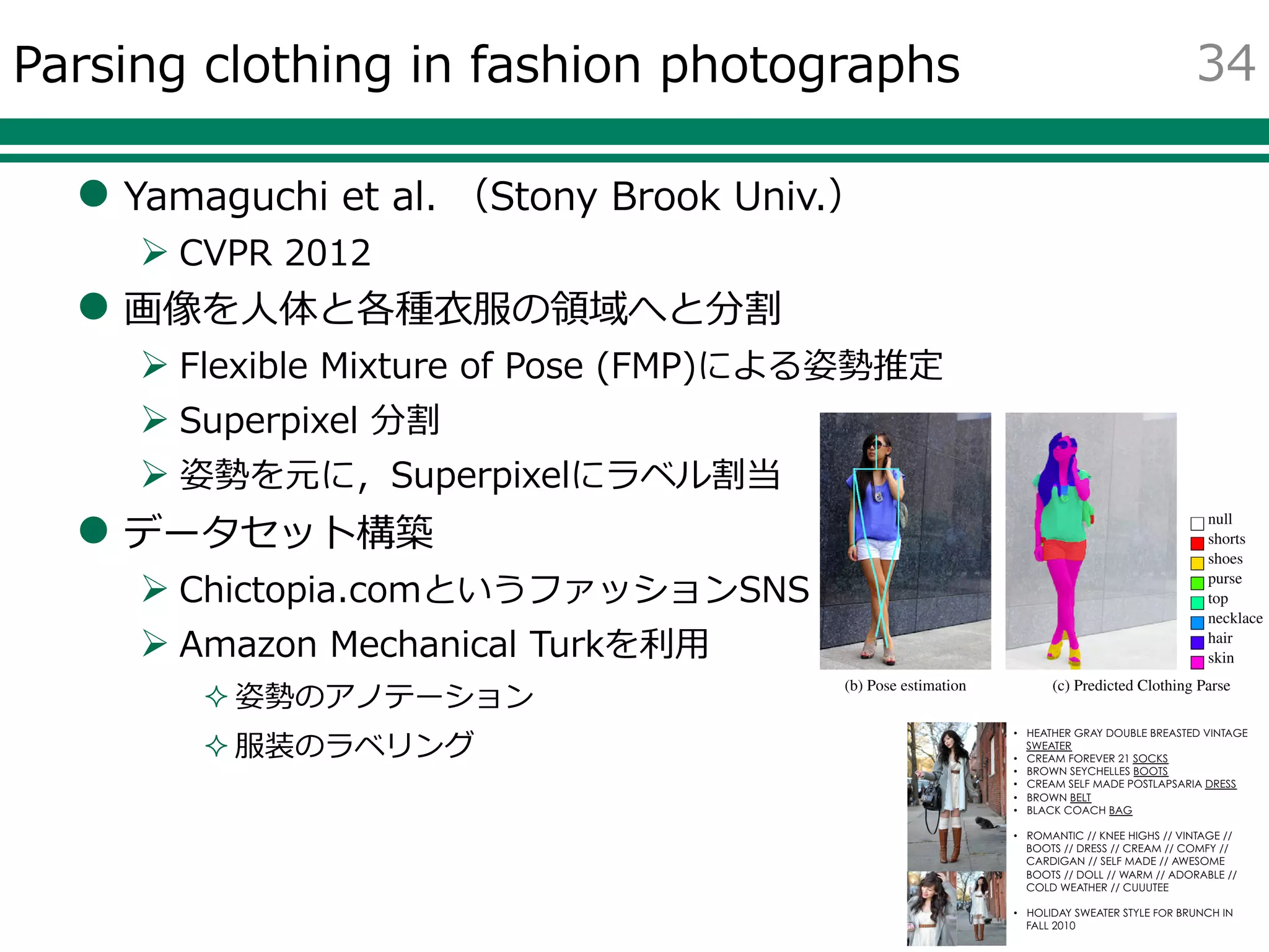 Parsing clothing in fashion photographs
 Yamaguchi et al. （Stony Brook Univ.）
 CVPR 2012
 画像を人体と各種衣服の領域へと分割
 Flexible Mixture of Pose (FMP)による姿勢推定
 Superpixel 分割
 姿勢を元に，Superpixelにラベル割当
 データセット構築
 Chictopia.comというファッションSNS
 Amazon Mechanical Turkを利用
 姿勢のアノテーション
 服装のラベリング
34
 