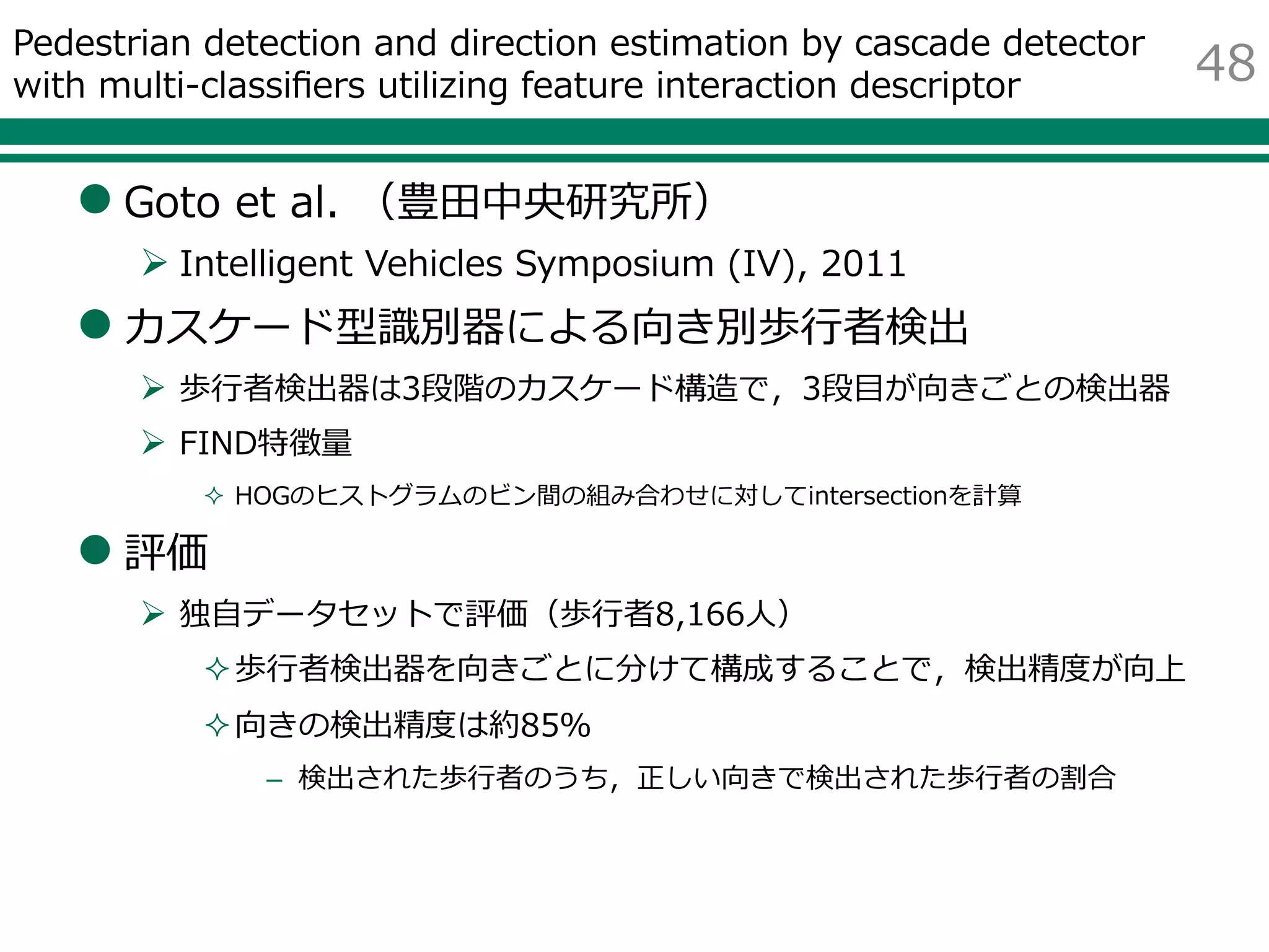 Pedestrian detection and direction estimation by cascade detector
with multi-classifiers utilizing feature interaction descriptor
 Goto et al. （豊田中央研究所）
 Intelligent Vehicles Symposium (IV), 2011
 カスケード型識別器による向き別歩行者検出
 歩行者検出器は3段階のカスケード構造で，3段目が向きごとの検出器
 FIND特徴量
 HOGのヒストグラムのビン間の組み合わせに対してintersectionを計算
 評価
 独自データセットで評価（歩行者8,166人）
歩行者検出器を向きごとに分けて構成することで，検出精度が向上
向きの検出精度は約85％
– 検出された歩行者のうち，正しい向きで検出された歩行者の割合
48
 