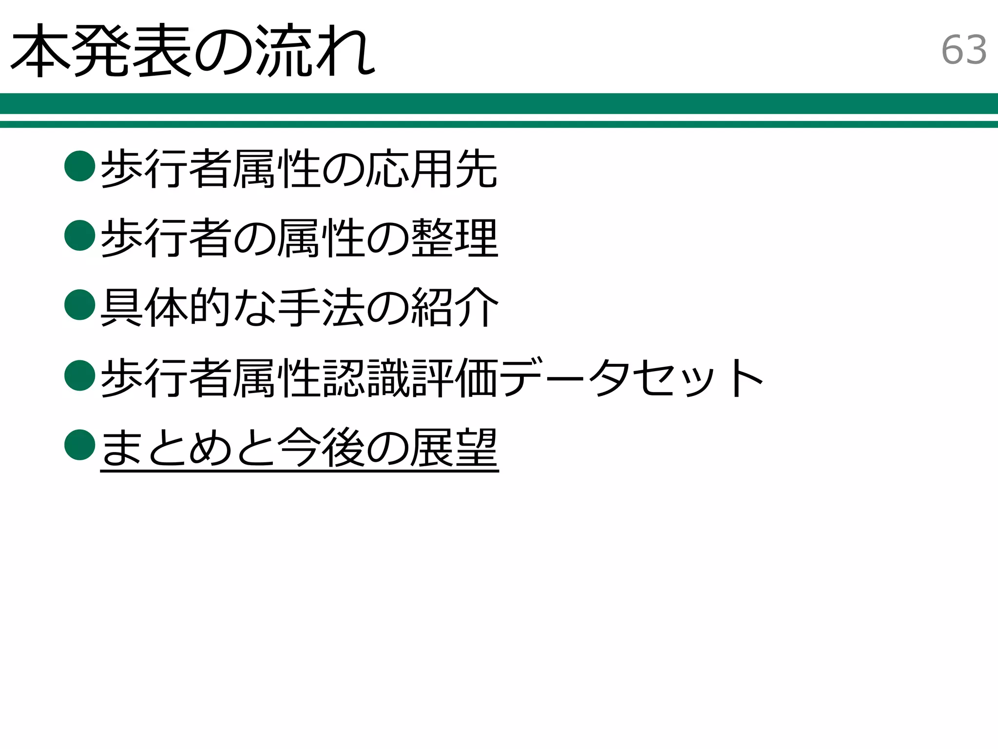 本発表の流れ
歩行者属性の応用先
歩行者の属性の整理
具体的な手法の紹介
歩行者属性認識評価データセット
まとめと今後の展望
63
 