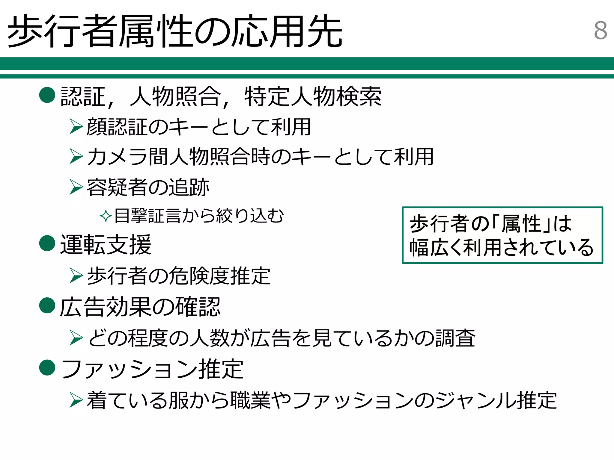 歩行者属性の応用先
認証，人物照合，特定人物検索
顔認証のキーとして利用
カメラ間人物照合時のキーとして利用
容疑者の追跡
目撃証言から絞り込む
運転支援
歩行者の危険度推定
広告効果の確認
どの程度の人数が広告を見ているかの調査
ファッション推定
着ている服から職業やファッションのジャンル推定
8
歩行者の「属性」は
幅広く利用されている
 