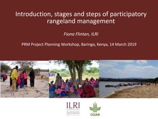 Introduction, stages and steps of participatory
rangeland management
Fiona Flintan, ILRI
PRM Project Planning Workshop, Baringo, Kenya, 14 March 2019
 