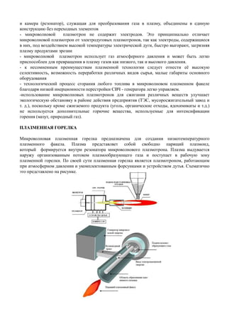 и камера (резонатор), служащая для преобразования газа в плазму, объединены в единую
конструкцию без переходных элементов
- микроволновой плазмотрон не содержит электродов. Это принципиально отличает
микроволновой плазмотрон от электродуговых плазмотронов, так как электроды, содержащиеся
в них, под воздействием высокой температуры электрической дуги, быстро выгорают, загрязняя
плазму продуктами эрозии
- микроволновой плазмотрон использует газ атмосферного давления и может быть легко
приспособлен для превращения в плазму газов как низкого, так и высокого давления.
- к несомненным преимуществам плазменной технологии следует отнести её высокую
селективность, возможность переработки различных видов сырья, малые габариты основного
оборудования
- технологический процесс сгорания любого топлива в микроволновом плазменном факеле
благодаря низкой инерционности перестройки СВЧ - генератора легко управляем.
-использование микроволновых плазмотронов для сжигания различных веществ улучшает
экологическую обстановку в районе действия предприятия (ТЭС, мусоросжигательный завод и
т. д.), поскольку кроме сжигаемого продукта (уголь, органические отходы, ядохимикаты и т.д.)
не используется дополнительные горючие вещества, используемые для интенсификации
горения (мазут, природный газ).
ПЛАЗМЕННАЯ ГОРЕЛКА
Микроволновая плазменная горелка предназначена для создания низкотемпературного
плазменного факела. Плазма представляет собой свободно парящий плазмоид,
который формируется внутри резонатора микроволнового плазмотрона. Плазма выдувается
наружу организованным потоком плазмообразующего газа и поступает в рабочую зону
плазменной горелки. По своей сути плазменная горелка является плазмотроном, работающимплазменной горелки. По своей сути плазменная горелка является плазмотроном, работающим
при атмосферном давлении и укомплектованным форсунками и устройством дутья. Схематично
это представлено на рисунке.
 