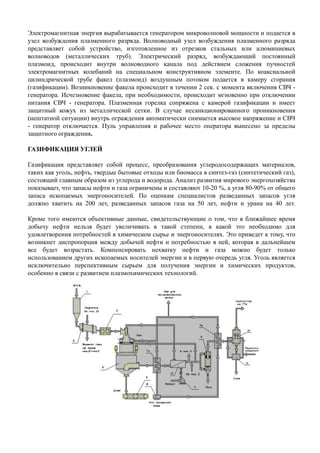 Электромагнитная энергия вырабатывается генератором микроволновой мощности и подается в
узел возбуждения плазменного разряда. Волноводный узел возбуждения плазменного разряда
представляет собой устройство, изготовленное из отрезков стальных или алюминиевых
волноводов (металлических труб). Электрический разряд, возбуждающий постоянный
плазмоид, происходит внутри волноводного канала под действием сложения пучностей
электромагнитных колебаний на специальном конструктивном элементе. По коаксиальной
цилиндрической трубе факел (плазмоид) воздушным потоком подается в камеру сгорания
(газификации). Возникновение факела происходит в течении 2 сек. с момента включения СВЧ -
генератора. Исчезновение факела, при необходимости, происходит мгновенно при отключении
питания СВЧ - генератора. Плазменная горелка сопряжена с камерой газификации и имеет
защитный кожух из металлической сетки. В случае несанкционированного проникновения
(нештатной ситуации) внутрь ограждения автоматически снимается высокое напряжение и СВЧ
- генератор отключается. Пуль управления и рабочее место оператора вынесено за пределы
защитного ограждения.
ГАЗИФИКАЦИЯ УГЛЕЙ
Газификация представляет собой процесс, преобразования углеродосодержащих материалов,
таких как уголь, нефть, твердые бытовые отходы или биомасса в синтез-газ (синтетический газ),
состоящий главным образом из углерода и водорода. Анализ развития мирового энергохозяйства
показывает, что запасы нефти и газа ограничены и составляют 10-20 %, а угля 80-90% от общего
запаса ископаемых энергоносителей. По оценкам специалистов разведанных запасов угля
должно хватить на 200 лет, разведанных запасов газа на 50 лет, нефти и урана на 40 лет.
Кроме того имеются объективные данные, свидетельствующие о том, что в ближайшее время
добычу нефти нельзя будет увеличивать в такой степени, в какой это необходимо длядобычу нефти нельзя будет увеличивать в такой степени, в какой это необходимо для
удовлетворения потребностей в химическом сырье и энергоносителях. Это приведет к тому, что
возникнет диспропорция между добычей нефти и потребностью в ней, которая в дальнейшем
все будет возрастать. Компенсировать нехватку нефти и газа можно будет только
использованием других ископаемых носителей энергии и в первую очередь угля. Уголь является
исключительно перспективным сырьем для получения энергии и химических продуктов,
особенно в связи с развитием плазмохимических технологий.
 