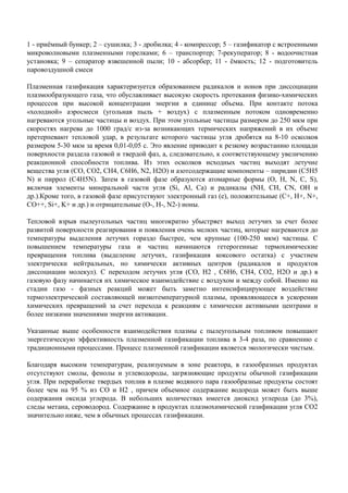 1 - приёмный бункер; 2 – сушилка; 3 - дробилка; 4 - компрессор; 5 – газификатор с встроенными
микроволновыми плазменными горелками; 6 – транспортер; 7-рекуператор; 8 - водоочистная
установка; 9 – сепаратор взвешенной пыли; 10 - абсорбер; 11 - ёмкость; 12 - подготовитель
паровоздушной смеси
Плазменная газификация характеризуется образованием радикалов и ионов при диссоциации
плазмообразующего газа, что обуславливает высокую скорость протекания физико-химических
процессов при высокой концентрации энергии в единице объема. При контакте потока
«холодной» аэросмеси (угольная пыль + воздух) с плазменным потоком одновременно
нагреваются угольные частицы и воздух. При этом угольные частицы размером до 250 мкм при
скоростях нагрева до 1000 град/с из-за возникающих термических напряжений в их объеме
претерпевают тепловой удар, в результате которого частицы угля дробятся на 8-10 осколков
размером 5-30 мкм за время 0,01-0,05 с. Это явление приводит к резкому возрастанию площади
поверхности раздела газовой и твердой фаз, а, следовательно, к соответствующему увеличению
реакционной способности топлива. Из этих осколков исходных частиц выходят летучие
вещества угля (СО, СО2, СН4, С6Н6, N2, Н2О) и азотсодержащие компоненты – пиридин (С5Н5
N) и пиррол (С4Н5N). Затем в газовой фазе образуются атомарные формы (О, Н, N, C, S),
включая элементы минеральной части угля (Si, Al, Ca) и радикалы (NН, СН, СN, ОН и
др.).Кроме того, в газовой фазе присутствуют электронный газ (е), положительные (С+, Н+, N+,
CO++, Si+, K+ и др.) и отрицательные (О-, Н-, N2-) ионы.
Тепловой взрыв пылеугольных частиц многократно убыстряет выход летучих за счет более
развитой поверхности реагирования и появления очень мелких частиц, которые нагреваются до
температуры выделения летучих гораздо быстрее, чем крупные (100-250 мкм) частицы. С
повышением температуры газа и частиц начинаются гетерогенные термохимическиеповышением температуры газа и частиц начинаются гетерогенные термохимические
превращения топлива (выделение летучих, газификация коксового остатка) с участием
электрически нейтральных, но химически активных центров (радикалов и продуктов
диссоциации молекул). С переходом летучих угля (СО, Н2 , С6Н6, СН4, СО2, Н2О и др.) в
газовую фазу начинается их химическое взаимодействие с воздухом и между собой. Именно на
стадии газо - фазных реакций может быть заметно интенсифицирующее воздействие
термоэлектрической составляющей низкотемпературной плазмы, проявляющееся в ускорении
химических превращений за счет перехода к реакциям с химически активными центрами и
более низкими значениями энергии активации.
Указанные выше особенности взаимодействия плазмы с пылеугольным топливом повышают
энергетическую эффективность плазменной газификации топлива в 3-4 раза, по сравнению с
традиционными процессами. Процесс плазменной газификации является экологически чистым.
Благодаря высоким температурам, реализуемым в зоне реактора, в газообразных продуктах
отсутствуют смолы, фенолы и углеводороды, загрязняющие продукты обычной газификации
угля. При переработке твердых топлив в плазме водяного пара газообразные продукты состоят
более чем на 95 % из CO и H2 , причем объемное содержание водорода может быть выше
содержания оксида углерода. В небольших количествах имеется диоксид углерода (до 3%),
следы метана, сероводород. Содержание в продуктах плазмохимической газификации угля CO2
значительно ниже, чем в обычных процессах газификации.
 