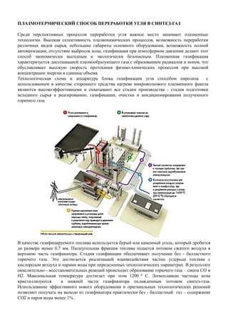 ПЛАЗМОТЕРМИЧЕСКИЙ СПОСОБ ПЕРЕРАБОТКИ УГЛЯ В СИНТЕЗ-ГАЗ
Среди перспективных процессов переработки угля важное место занимают плазменные
технологии. Высокая селективность плазмохимических процессов, возможность переработки
различных видов сырья, небольшие габариты основного оборудования, возможность полной
автоматизации, отсутствие выбросов золы, газификация при атмосферном давлении делают этот
способ экономически выгодным и экологически безопасным. Плазменная газификация
характеризуется диссоциацией плазмообразующего газа с образованием радикалов и ионов, что
обуславливает высокую скорость протекания физико-химических процессов при высокой
концентрации энергии в единице объема.
Технологическая схема и аппаратура блока газификации угля способом пиролиза с
использованием в качестве стороннего средства нагрева микроволнового плазменного факела
являются высокоэффективными и охватывают все стадии производства - стадия подготовки
исходного сырья к реагированию, газификации, очистки и кондиционирования полученного
горючего газа
В качестве газифицируемого топлива используется бурый или каменный уголь, который дробится
до размера менее 0,7 мм. Пылеугольная фракция топлива подается потоком сжатого воздуха в
верхнюю часть газификатора. Стадия газификации обеспечивает получение без - балластного
горючего газа. Это достигается реализацией взаимодействия частиц углерода топлива с
кислородом воздуха и парами воды при определенных технологических параметрах. В результате
окислительно - восстановительных реакций происходит образование горючего газа – смеси СО и
Н2. Максимальная температура достигает при этом 1200 0 С. Легкоплавкие частицы золы
кристаллизуются в нижней части газификатора охлажденным потоком синтез-газа.
Использование эффективного нового оборудования и оригинальных технологических решений
позволяет получать на выходе из газификатора практически без - балластный газ – содержание
СО2 и паров воды менее 1% .
 
