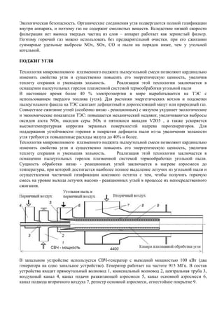 Экологическая безопасность. Органические соединения угля подвергаются полной газификации
внутри аппарата, и поэтому газ не содержит смолистых веществ. Вследствие низкой скорости
фильтрации нет выноса твердых частиц из слоя – аппарат работает как зернистый фильтр.
Поэтому горючий газ можно использовать без предварительной очистки. при его сжигании
суммарные удельные выбросы NOx, SOx, CO и пыли на порядок ниже, чем у угольной
котельной.
ПОДЖИГ УГЛЯ
Технология микроволнового плазменного поджига пылеугольной смеси позволяют кардинально
изменить свойства угля и существенно повысить его энергетическую ценность, увеличив
теплоту сгорания и уменьшив зольность. Реализация этой технологии заключается в
оснащении пылеугольных горелок плазменной системой термообработки угольной пыли
В настоящее время более 40 % электроэнергии в мире вырабатывается на ТЭС с
использованием твердого топлива (угля). Для растопки энергетических котлов и подсветки
пылеугольного факела на ТЭС сжигают дефицитный и дорогостоящий мазут или природный газ.
Совместное сжигание углей (особенно низко - реакционных) с мазутом ухудшает экологические
и экономические показатели ТЭС: повышается механический недожог, увеличиваются выбросы
оксидов азота NOх, оксидов серы SOх и пятиокиси ванадия V2O5 , а также ускоряется
высокотемпературная коррозия экранных поверхностей нагрева парогенераторов. Для
поддержания устойчивости горения и покрытия дефицита пыли из-за увеличения зольности
угля требуются повышенные расходы мазута до 40% и более.
Технология микроволнового плазменного поджига пылеугольной смеси позволяют кардинально
изменить свойства угля и существенно повысить его энергетическую ценность, увеличив
теплоту сгорания и уменьшив зольность. Реализация этой технологии заключается в
оснащении пылеугольных горелок плазменной системой термообработки угольной пыли.оснащении пылеугольных горелок плазменной системой термообработки угольной пыли.
Сущность обработки низко - реакционных углей заключается в нагреве аэросмеси до
температуры, при которой достигается наиболее полное выделение летучих из угольной пыли и
осуществлении частичной газификации коксового остатка с тем, чтобы получить горючую
смесь на уровне выхода летучих высоко - реакционных углей в процессе их непосредственного
сжигания.
В запальном устройстве используется СВЧ-генератор с выходной мощностью 100 кВт (два
генератора на одно запальное устройство). Генератор работает на частоте 915 МГц. В состав
устройства входит прямоугольный волновод 1, коаксиальный волновод 2, центральная труба 3,
воздушный канал 4, канал подачи разжигающей аэросмеси 5, канал основной аэросмеси 6,
канал подвода вторичного воздуха 7, регистр основной аэросмеси, огнестойкое покрытие 9.
 