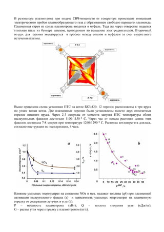 В резонаторе плазмотрона при подаче СВЧ-мощности от генератора происходит инициация
электрического пробоя плазмообразующего газа с образованием свободно парящего плазмоида.
Плазменная струя из сопла плазмотрона вводится в муфель. Туда же через отверстие подается
угольная пыль из бункера шнеком, приводимым во вращение электродвигателем. Вторичный
воздух для горения эжектируется в просвет между соплом и муфелем за счет скоростного
истечения плазмы.
Выше приведена схема установки ПТС на котле БКЗ-420. 12 горелок расположены в три яруса
по углам топки котла. Две плазменные горелки были установлены вместо двух оппозитных
горелок нижнего яруса. Через 2-3 секунды от момента запуска ПТС температуры обоихгорелок нижнего яруса. Через 2-3 секунды от момента запуска ПТС температуры обоих
пылеугольных факелов достигали 1100-1150 0 С. Через час от начала растопки длина этих
факелов достигала 7-8 метров при температуре 1260-1290 0 С. Растопка котлоагрегата длилась,
согласно инструкции по эксплуатации, 4 часа.
Влияние удельных энергозатрат на снижение NOх и мех. недожог топлива (q4) при плазменной
активации пылеугольного факела (a) и зависимость удельных энергозатрат на плазменную
горелку от содержания летучих в угле (b).
P – мощность плазмотрона (кВт); Q – теплота сгорания угля (кДж/кг);
G – расход угля через горелку с плазмотроном (кг/с).
 
