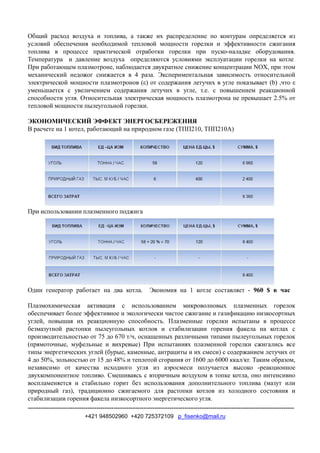 Общий расход воздуха и топлива, а также их распределение по контурам определяется из
условий обеспечения необходимой тепловой мощности горелки и эффективности сжигания
топлива в процессе практической отработки горелки при пуско-наладке оборудования.
Температура и давление воздуха определяются условиями эксплуатации горелки на котле
При работающем плазмотроне, наблюдается двукратное снижение концентрации NOX, при этом
механический недожог снижается в 4 раза. Экспериментальная зависимость относительной
электрической мощности плазмотронов (ε) от содержания летучих в угле показывает (b) ,что ε
уменьшается с увеличением содержания летучих в угле, т.е. с повышением реакционной
способности угля. Относительная электрическая мощность плазмотрона не превышает 2.5% от
тепловой мощности пылеугольной горелки.
ЭКОНОМИЧЕСКИЙ ЭФФЕКТ ЭНЕРГОСБЕРЕЖЕНИЯ
В расчете на 1 котел, работающий на природном газе (ТПП210, ТПП210А)
При использовании плазменного поджига
Один генератор работает на два котла. Экономия на 1 котле составляет - 960 $ в час
Плазмохимическая активация с использованием микроволновых плазменных горелок
обеспечивает более эффективное и экологически чистое сжигание и газификацию низкосортных
углей, повышая их реакционную способность. Плазменные горелки испытаны в процессе
безмазутной растопки пылеугольных котлов и стабилизации горения факела на котлах с
производительностью от 75 до 670 т/ч, оснащенных различными типами пылеугольных горелок
(прямоточные, муфельные и вихревые) При испытаниях плазменной горелки сжигались все
типы энергетических углей (бурые, каменные, антрациты и их смеси) с содержанием летучих от
4 до 50%, зольностью от 15 до 48% и теплотой сгорания от 1600 до 6000 ккал/кг. Таким образом,
независимо от качества исходного угля из аэросмеси получается высоко -реакционное
двухкомпонентное топливо. Смешиваясь с вторичным воздухом в топке котла, оно интенсивно
воспламеняется и стабильно горит без использования дополнительного топлива (мазут или
природный газ), традиционно сжигаемого для растопки котлов из холодного состояния и
стабилизации горения факела низкосортного энергетического угля.
----------------------------------------------------------------------------------------------------------------------------
+421 948502960 +420 725372109 p_fisenko@mail.ru
 