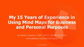 My 15 Years of Experience in
Using Mind Maps for Business
and Personal Purposes
by Andrey Prozorov, CISM, CIPP/E, CDPSE, LA 27001
www.patreon.com/AndreyProzorov
1.0, 23.08.2023
 