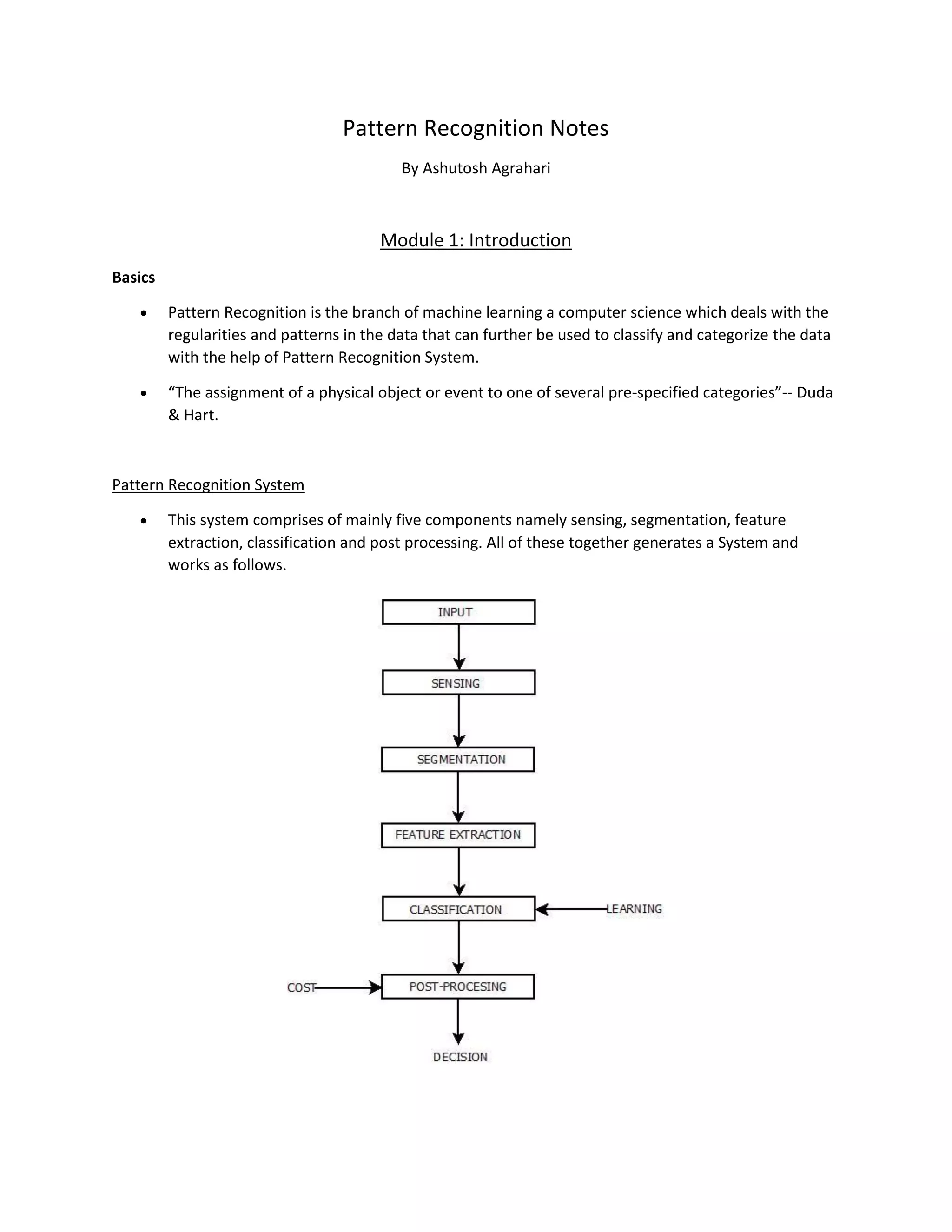 Pattern Recognition Notes
By Ashutosh Agrahari
Module 1: Introduction
Basics
• Pattern Recognition is the branch of machine learning a computer science which deals with the
regularities and patterns in the data that can further be used to classify and categorize the data
with the help of Pattern Recognition System.
• “The assignment of a physical object or event to one of several pre-specified categories”-- Duda
& Hart.
Pattern Recognition System
• This system comprises of mainly five components namely sensing, segmentation, feature
extraction, classification and post processing. All of these together generates a System and
works as follows.
 
