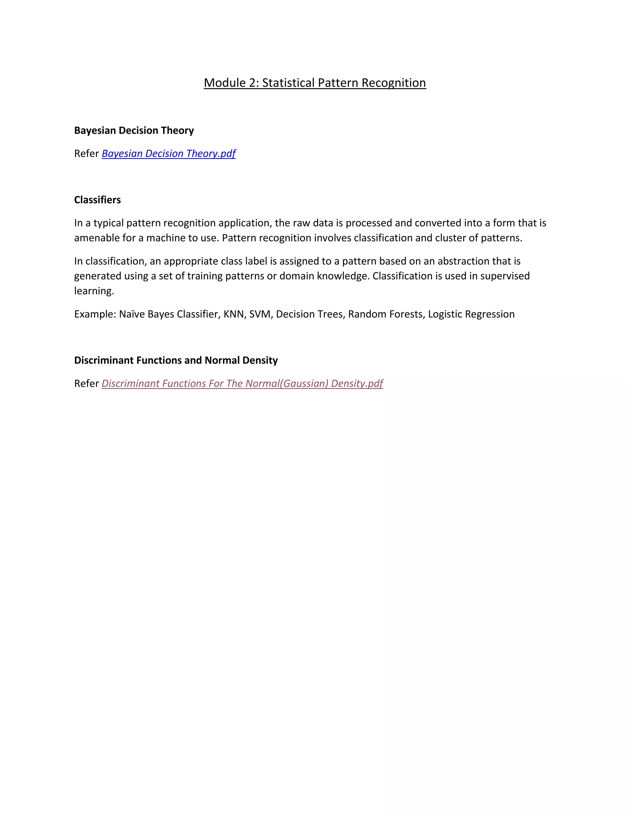 Module 2: Statistical Pattern Recognition
Bayesian Decision Theory
Refer Bayesian Decision Theory.pdf
Classifiers
In a typical pattern recognition application, the raw data is processed and converted into a form that is
amenable for a machine to use. Pattern recognition involves classification and cluster of patterns.
In classification, an appropriate class label is assigned to a pattern based on an abstraction that is
generated using a set of training patterns or domain knowledge. Classification is used in supervised
learning.
Example: Naïve Bayes Classifier, KNN, SVM, Decision Trees, Random Forests, Logistic Regression
Discriminant Functions and Normal Density
Refer Discriminant Functions For The Normal(Gaussian) Density.pdf
 