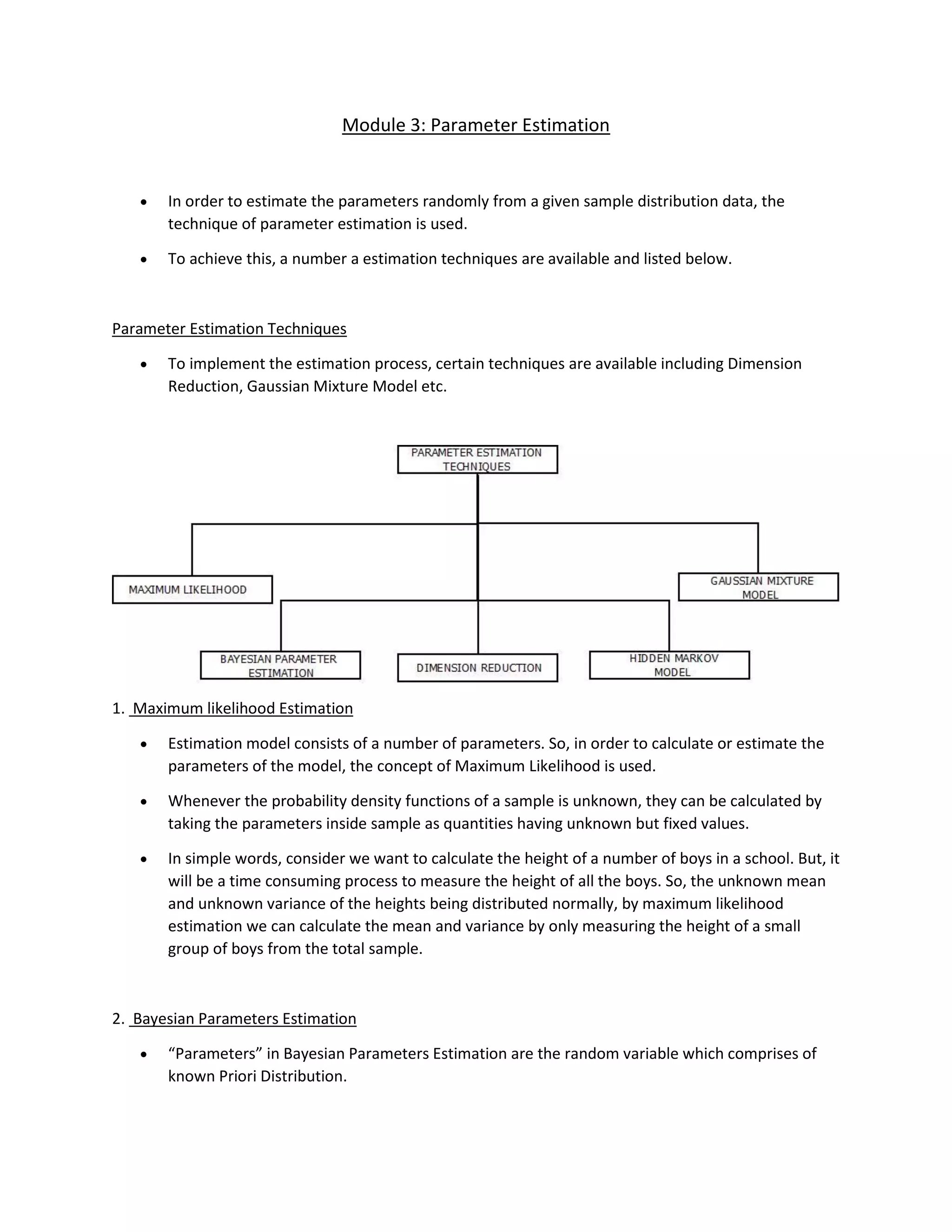 Module 3: Parameter Estimation
• In order to estimate the parameters randomly from a given sample distribution data, the
technique of parameter estimation is used.
• To achieve this, a number a estimation techniques are available and listed below.
Parameter Estimation Techniques
• To implement the estimation process, certain techniques are available including Dimension
Reduction, Gaussian Mixture Model etc.
1. Maximum likelihood Estimation
• Estimation model consists of a number of parameters. So, in order to calculate or estimate the
parameters of the model, the concept of Maximum Likelihood is used.
• Whenever the probability density functions of a sample is unknown, they can be calculated by
taking the parameters inside sample as quantities having unknown but fixed values.
• In simple words, consider we want to calculate the height of a number of boys in a school. But, it
will be a time consuming process to measure the height of all the boys. So, the unknown mean
and unknown variance of the heights being distributed normally, by maximum likelihood
estimation we can calculate the mean and variance by only measuring the height of a small
group of boys from the total sample.
2. Bayesian Parameters Estimation
• “Parameters” in Bayesian Parameters Estimation are the random variable which comprises of
known Priori Distribution.
 
