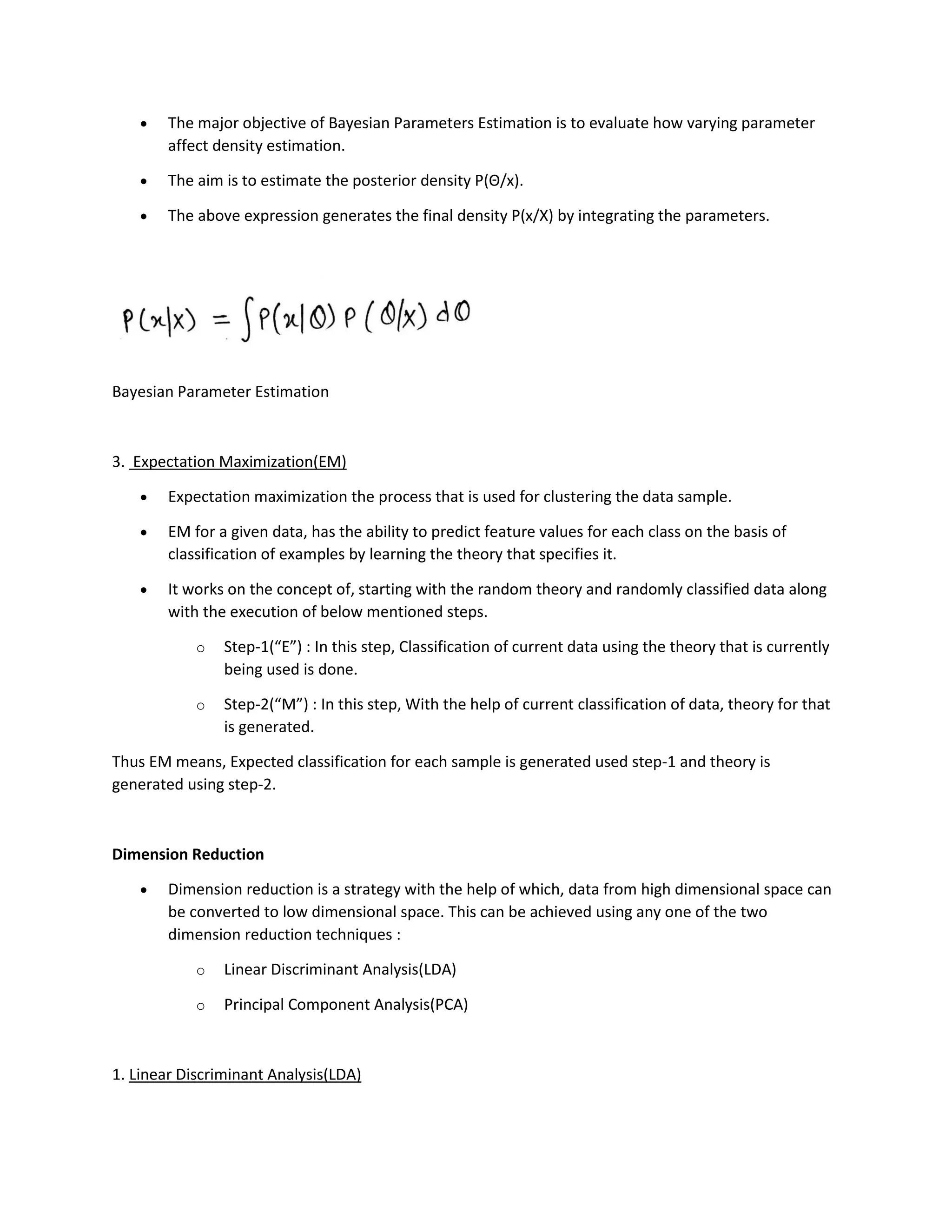 • The major objective of Bayesian Parameters Estimation is to evaluate how varying parameter
affect density estimation.
• The aim is to estimate the posterior density P(Θ/x).
• The above expression generates the final density P(x/X) by integrating the parameters.
Bayesian Parameter Estimation
3. Expectation Maximization(EM)
• Expectation maximization the process that is used for clustering the data sample.
• EM for a given data, has the ability to predict feature values for each class on the basis of
classification of examples by learning the theory that specifies it.
• It works on the concept of, starting with the random theory and randomly classified data along
with the execution of below mentioned steps.
o Step-1(“E”) : In this step, Classification of current data using the theory that is currently
being used is done.
o Step-2(“M”) : In this step, With the help of current classification of data, theory for that
is generated.
Thus EM means, Expected classification for each sample is generated used step-1 and theory is
generated using step-2.
Dimension Reduction
• Dimension reduction is a strategy with the help of which, data from high dimensional space can
be converted to low dimensional space. This can be achieved using any one of the two
dimension reduction techniques :
o Linear Discriminant Analysis(LDA)
o Principal Component Analysis(PCA)
1. Linear Discriminant Analysis(LDA)
 