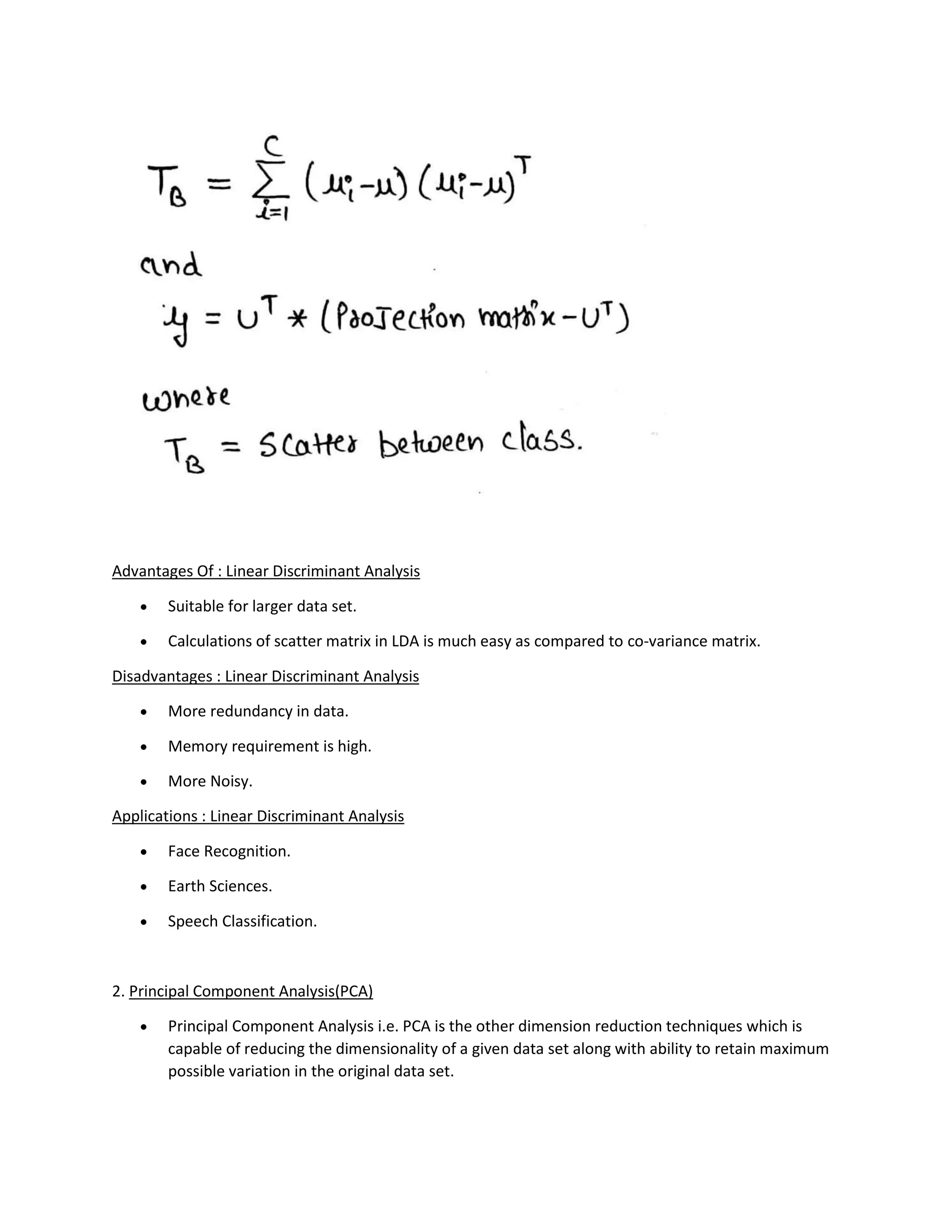 Advantages Of : Linear Discriminant Analysis
• Suitable for larger data set.
• Calculations of scatter matrix in LDA is much easy as compared to co-variance matrix.
Disadvantages : Linear Discriminant Analysis
• More redundancy in data.
• Memory requirement is high.
• More Noisy.
Applications : Linear Discriminant Analysis
• Face Recognition.
• Earth Sciences.
• Speech Classification.
2. Principal Component Analysis(PCA)
• Principal Component Analysis i.e. PCA is the other dimension reduction techniques which is
capable of reducing the dimensionality of a given data set along with ability to retain maximum
possible variation in the original data set.
 