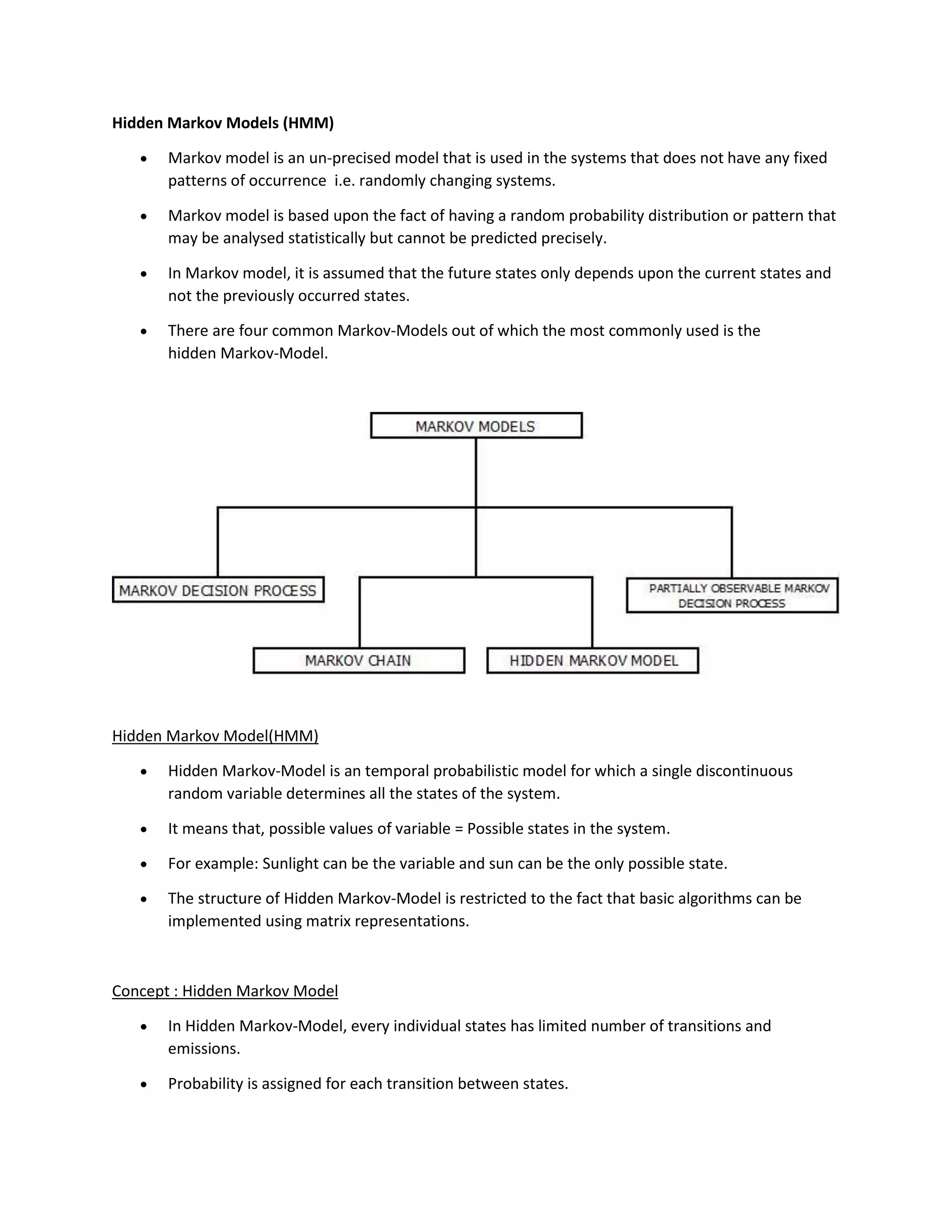 Hidden Markov Models (HMM)
• Markov model is an un-precised model that is used in the systems that does not have any fixed
patterns of occurrence i.e. randomly changing systems.
• Markov model is based upon the fact of having a random probability distribution or pattern that
may be analysed statistically but cannot be predicted precisely.
• In Markov model, it is assumed that the future states only depends upon the current states and
not the previously occurred states.
• There are four common Markov-Models out of which the most commonly used is the
hidden Markov-Model.
Hidden Markov Model(HMM)
• Hidden Markov-Model is an temporal probabilistic model for which a single discontinuous
random variable determines all the states of the system.
• It means that, possible values of variable = Possible states in the system.
• For example: Sunlight can be the variable and sun can be the only possible state.
• The structure of Hidden Markov-Model is restricted to the fact that basic algorithms can be
implemented using matrix representations.
Concept : Hidden Markov Model
• In Hidden Markov-Model, every individual states has limited number of transitions and
emissions.
• Probability is assigned for each transition between states.
 