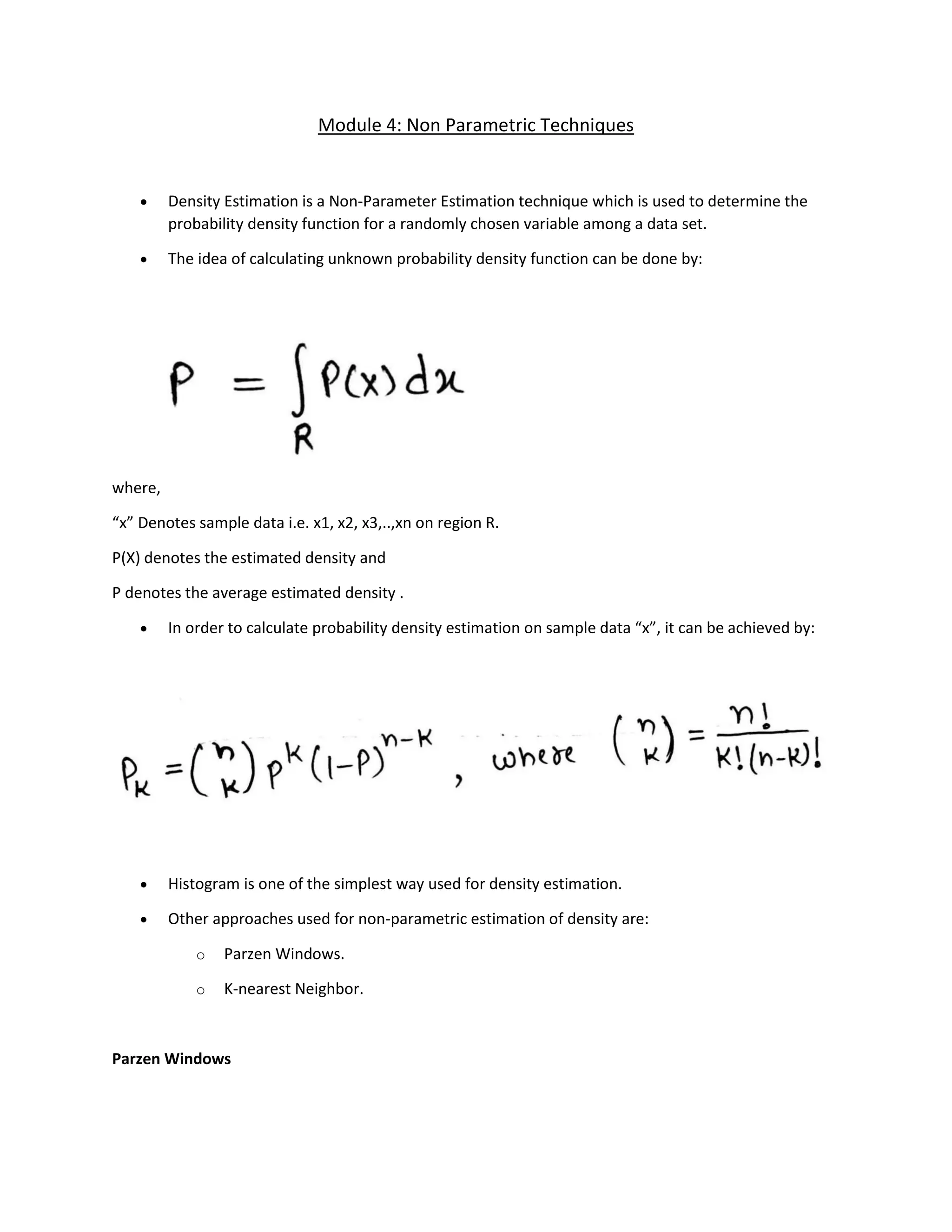 Module 4: Non Parametric Techniques
• Density Estimation is a Non-Parameter Estimation technique which is used to determine the
probability density function for a randomly chosen variable among a data set.
• The idea of calculating unknown probability density function can be done by:
where,
“x” Denotes sample data i.e. x1, x2, x3,..,xn on region R.
P(X) denotes the estimated density and
P denotes the average estimated density .
• In order to calculate probability density estimation on sample data “x”, it can be achieved by:
• Histogram is one of the simplest way used for density estimation.
• Other approaches used for non-parametric estimation of density are:
o Parzen Windows.
o K-nearest Neighbor.
Parzen Windows
 