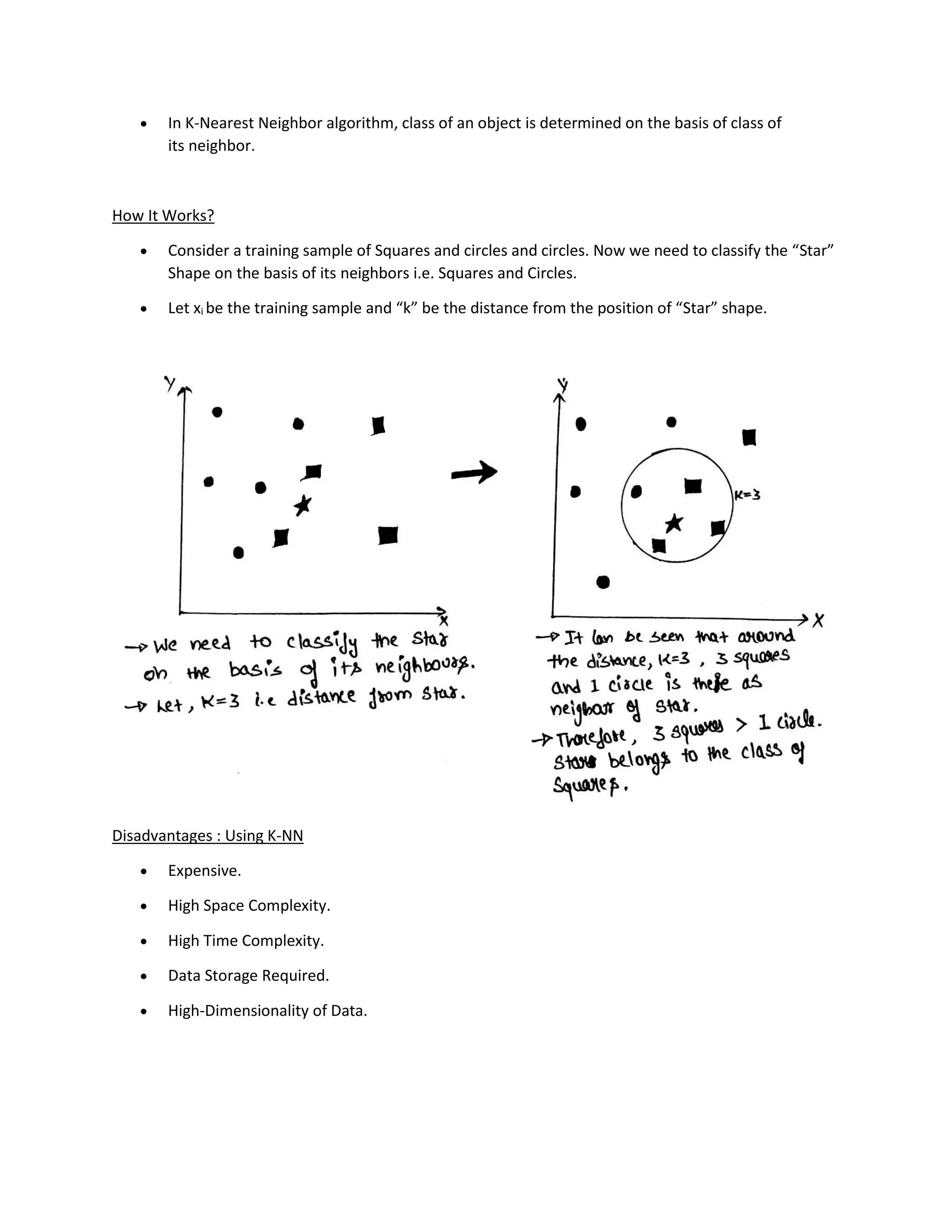 • In K-Nearest Neighbor algorithm, class of an object is determined on the basis of class of
its neighbor.
How It Works?
• Consider a training sample of Squares and circles and circles. Now we need to classify the “Star”
Shape on the basis of its neighbors i.e. Squares and Circles.
• Let xi be the training sample and “k” be the distance from the position of “Star” shape.
Disadvantages : Using K-NN
• Expensive.
• High Space Complexity.
• High Time Complexity.
• Data Storage Required.
• High-Dimensionality of Data.
 