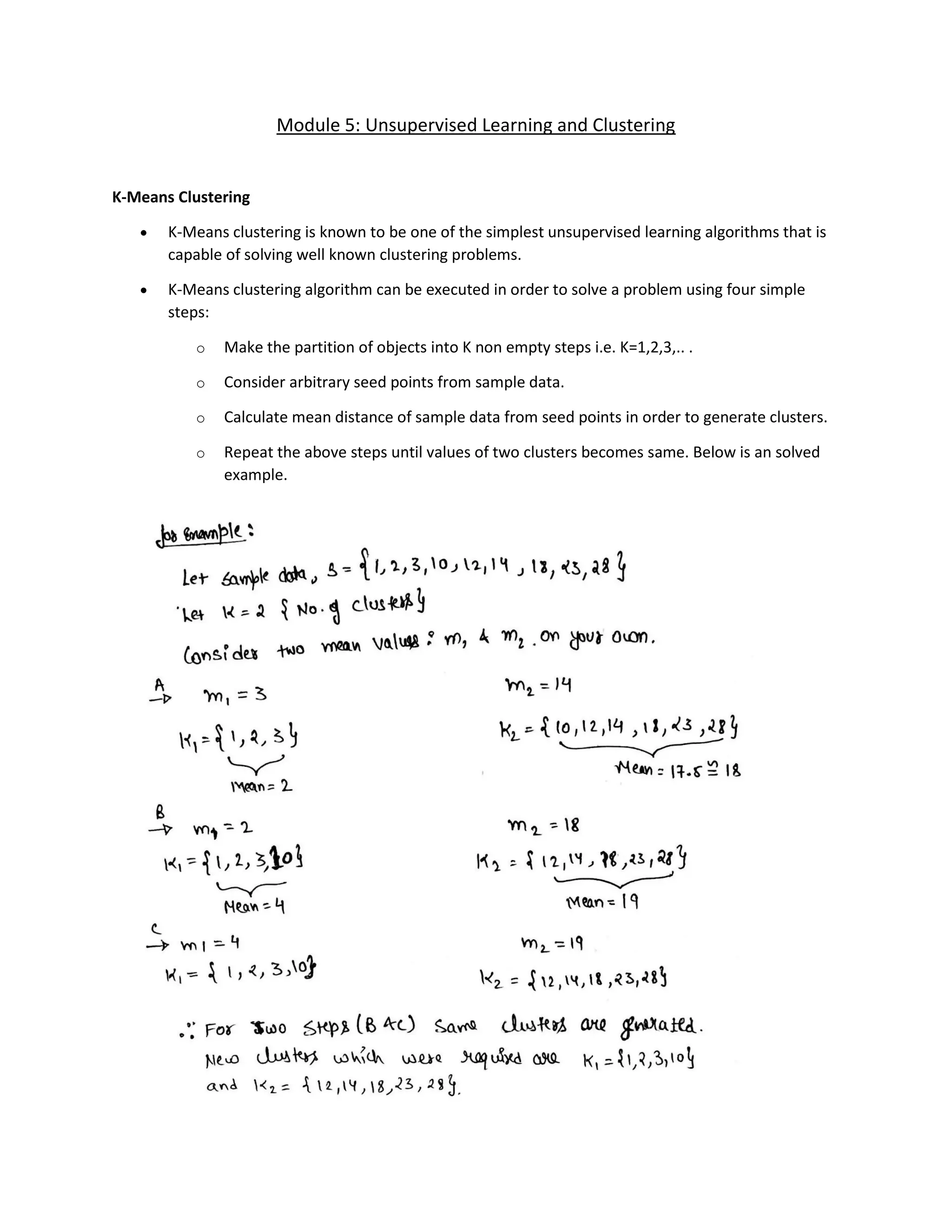 Module 5: Unsupervised Learning and Clustering
K-Means Clustering
• K-Means clustering is known to be one of the simplest unsupervised learning algorithms that is
capable of solving well known clustering problems.
• K-Means clustering algorithm can be executed in order to solve a problem using four simple
steps:
o Make the partition of objects into K non empty steps i.e. K=1,2,3,.. .
o Consider arbitrary seed points from sample data.
o Calculate mean distance of sample data from seed points in order to generate clusters.
o Repeat the above steps until values of two clusters becomes same. Below is an solved
example.
 