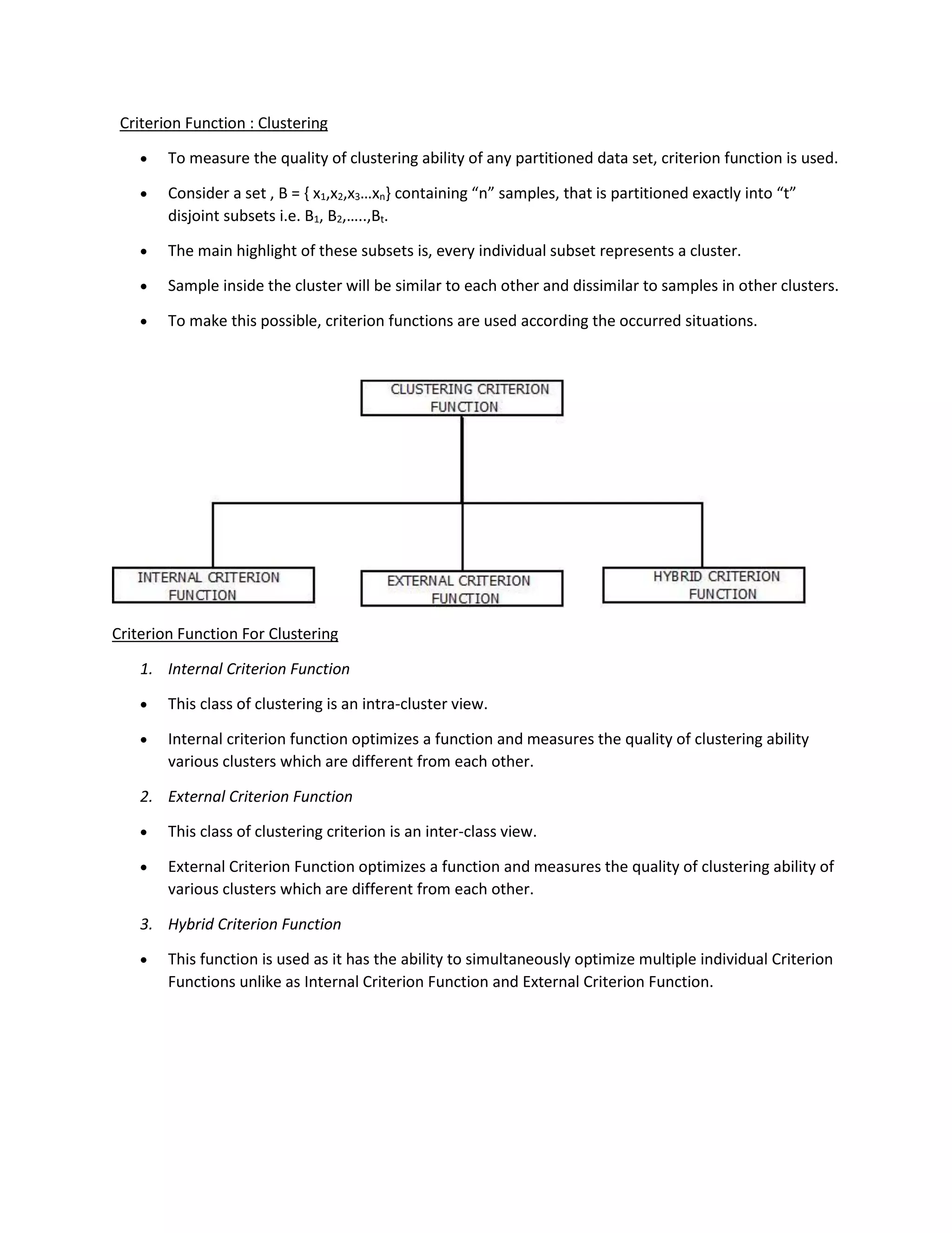 Criterion Function : Clustering
• To measure the quality of clustering ability of any partitioned data set, criterion function is used.
• Consider a set , B = { x1,x2,x3…xn} containing “n” samples, that is partitioned exactly into “t”
disjoint subsets i.e. B1, B2,…..,Bt.
• The main highlight of these subsets is, every individual subset represents a cluster.
• Sample inside the cluster will be similar to each other and dissimilar to samples in other clusters.
• To make this possible, criterion functions are used according the occurred situations.
Criterion Function For Clustering
1. Internal Criterion Function
• This class of clustering is an intra-cluster view.
• Internal criterion function optimizes a function and measures the quality of clustering ability
various clusters which are different from each other.
2. External Criterion Function
• This class of clustering criterion is an inter-class view.
• External Criterion Function optimizes a function and measures the quality of clustering ability of
various clusters which are different from each other.
3. Hybrid Criterion Function
• This function is used as it has the ability to simultaneously optimize multiple individual Criterion
Functions unlike as Internal Criterion Function and External Criterion Function.
 