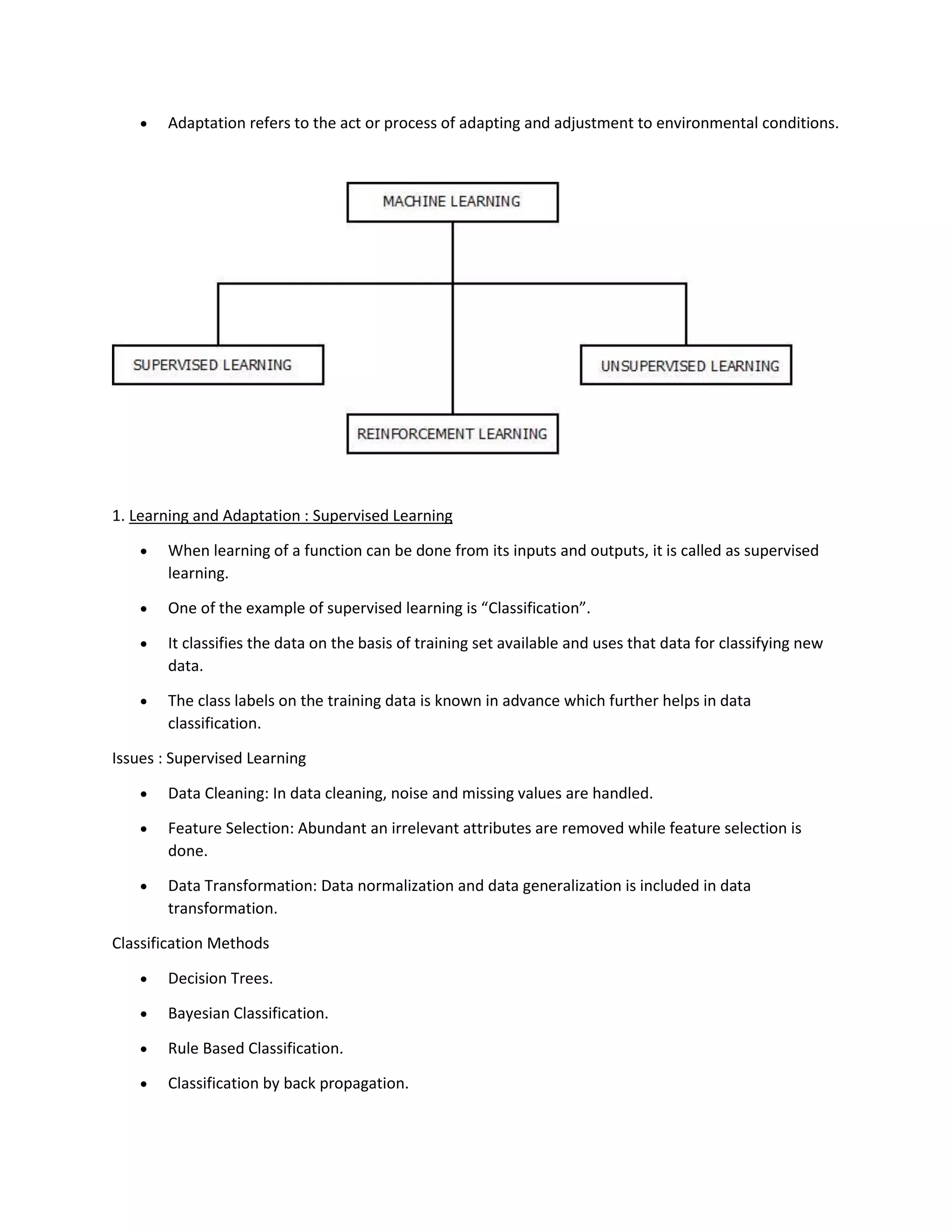 • Adaptation refers to the act or process of adapting and adjustment to environmental conditions.
1. Learning and Adaptation : Supervised Learning
• When learning of a function can be done from its inputs and outputs, it is called as supervised
learning.
• One of the example of supervised learning is “Classification”.
• It classifies the data on the basis of training set available and uses that data for classifying new
data.
• The class labels on the training data is known in advance which further helps in data
classification.
Issues : Supervised Learning
• Data Cleaning: In data cleaning, noise and missing values are handled.
• Feature Selection: Abundant an irrelevant attributes are removed while feature selection is
done.
• Data Transformation: Data normalization and data generalization is included in data
transformation.
Classification Methods
• Decision Trees.
• Bayesian Classification.
• Rule Based Classification.
• Classification by back propagation.
 