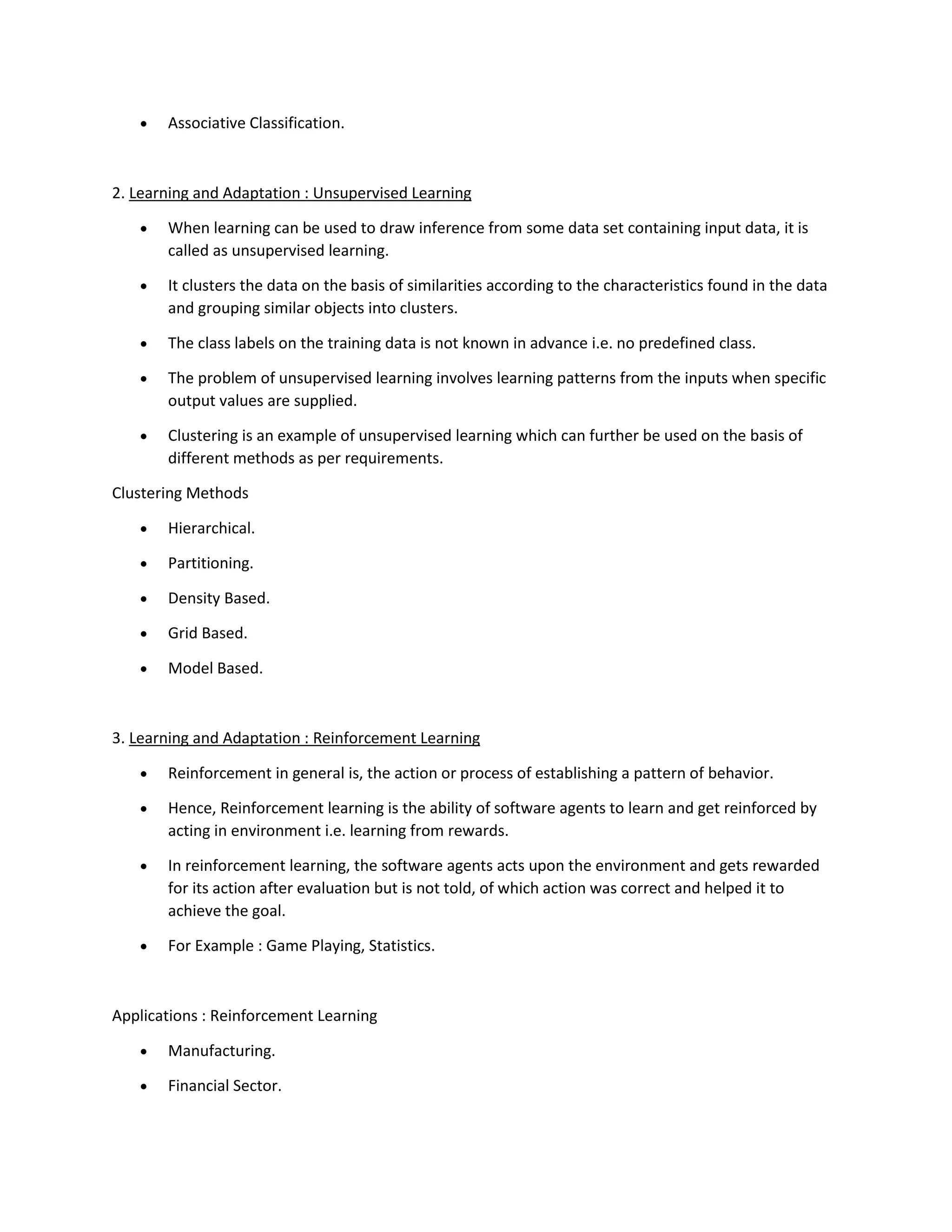 • Associative Classification.
2. Learning and Adaptation : Unsupervised Learning
• When learning can be used to draw inference from some data set containing input data, it is
called as unsupervised learning.
• It clusters the data on the basis of similarities according to the characteristics found in the data
and grouping similar objects into clusters.
• The class labels on the training data is not known in advance i.e. no predefined class.
• The problem of unsupervised learning involves learning patterns from the inputs when specific
output values are supplied.
• Clustering is an example of unsupervised learning which can further be used on the basis of
different methods as per requirements.
Clustering Methods
• Hierarchical.
• Partitioning.
• Density Based.
• Grid Based.
• Model Based.
3. Learning and Adaptation : Reinforcement Learning
• Reinforcement in general is, the action or process of establishing a pattern of behavior.
• Hence, Reinforcement learning is the ability of software agents to learn and get reinforced by
acting in environment i.e. learning from rewards.
• In reinforcement learning, the software agents acts upon the environment and gets rewarded
for its action after evaluation but is not told, of which action was correct and helped it to
achieve the goal.
• For Example : Game Playing, Statistics.
Applications : Reinforcement Learning
• Manufacturing.
• Financial Sector.
 